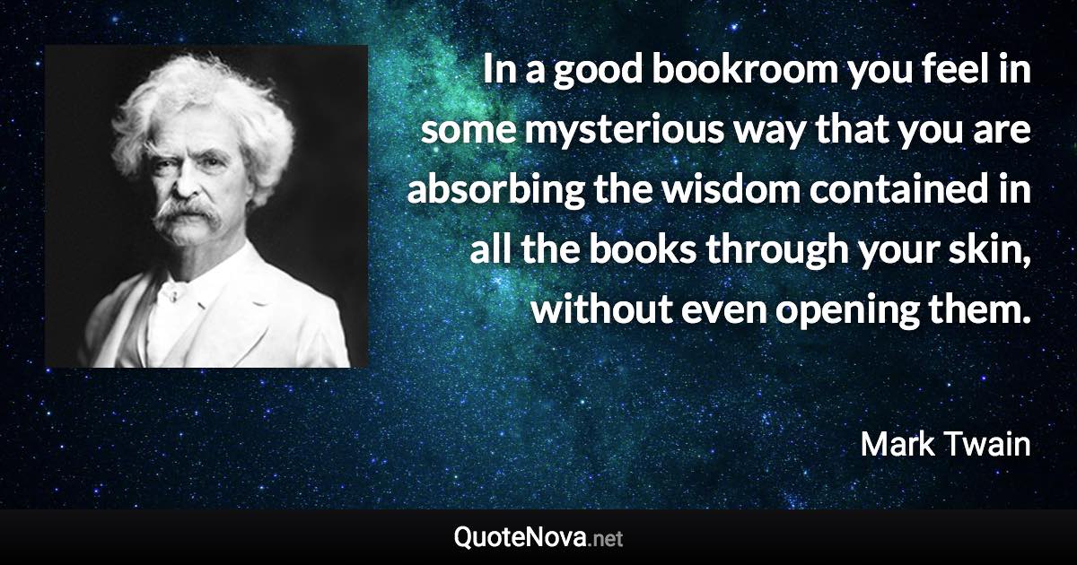 In a good bookroom you feel in some mysterious way that you are absorbing the wisdom contained in all the books through your skin, without even opening them. - Mark Twain quote