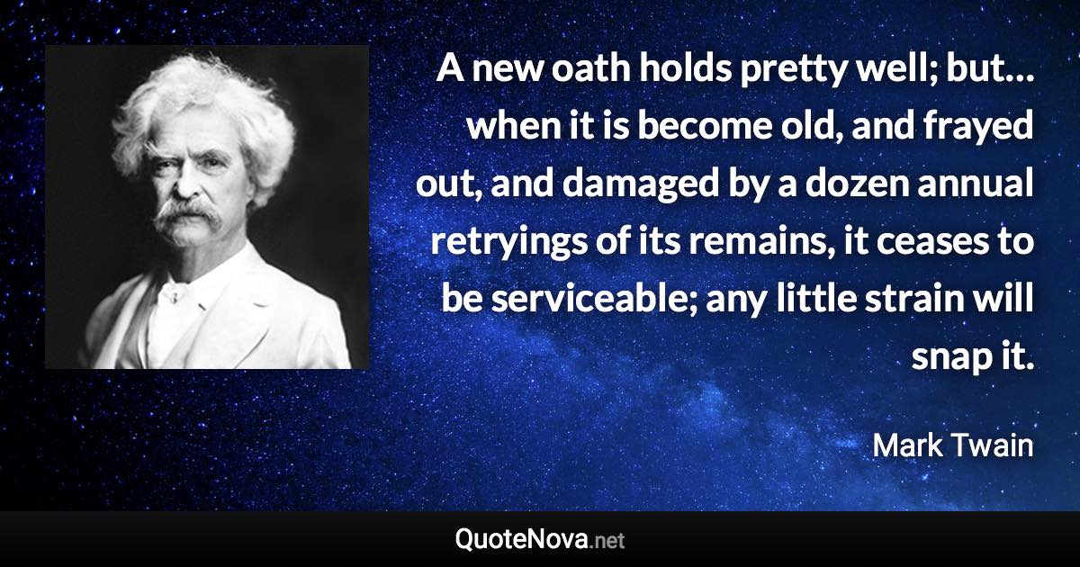 A new oath holds pretty well; but… when it is become old, and frayed out, and damaged by a dozen annual retryings of its remains, it ceases to be serviceable; any little strain will snap it. - Mark Twain quote