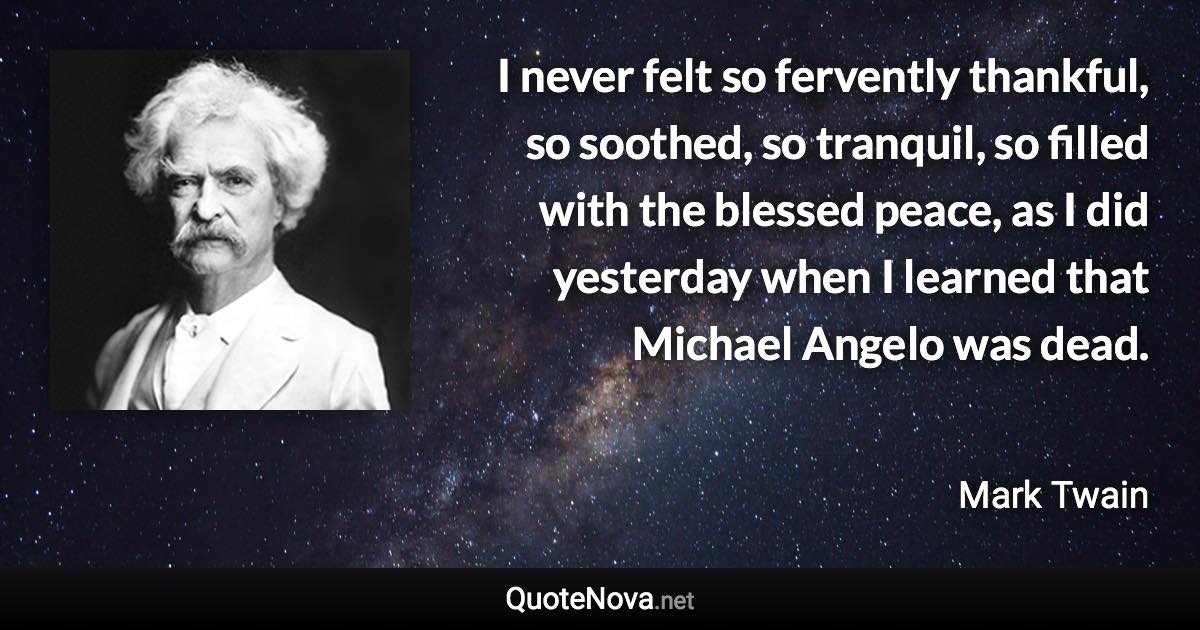 I never felt so fervently thankful, so soothed, so tranquil, so filled with the blessed peace, as I did yesterday when I learned that Michael Angelo was dead. - Mark Twain quote