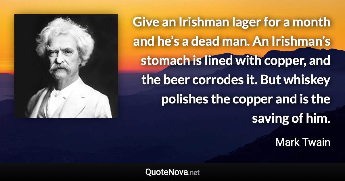 Give an Irishman lager for a month and he’s a dead man. An Irishman’s stomach is lined with copper, and the beer corrodes it. But whiskey polishes the copper and is the saving of him. - Mark Twain quote