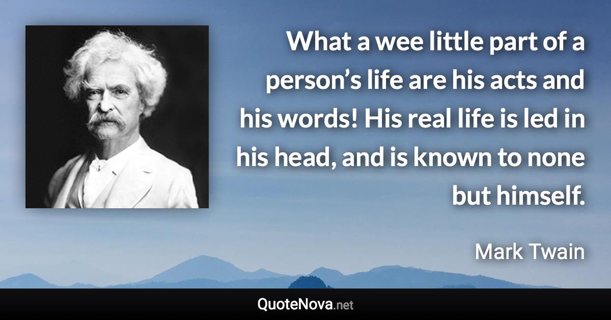 What a wee little part of a person’s life are his acts and his words! His real life is led in his head, and is known to none but himself. - Mark Twain quote