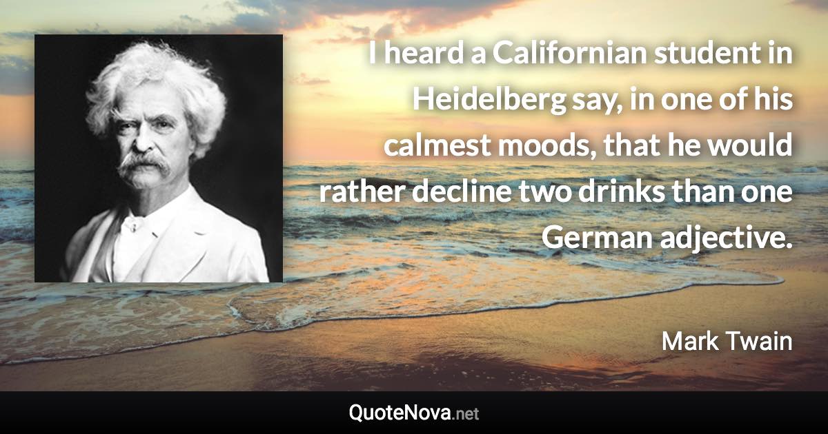 I heard a Californian student in Heidelberg say, in one of his calmest moods, that he would rather decline two drinks than one German adjective. - Mark Twain quote