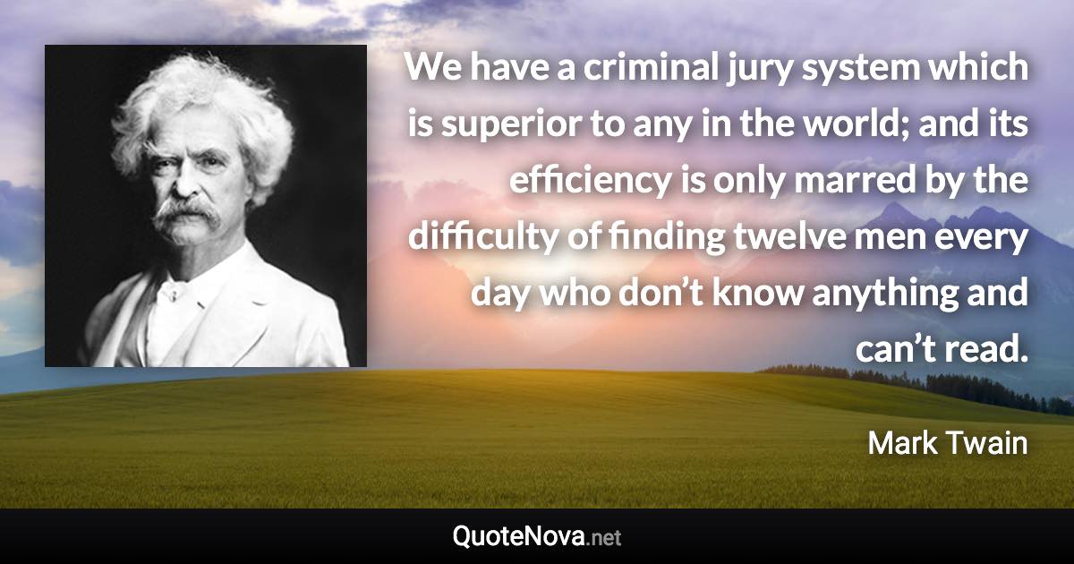 We have a criminal jury system which is superior to any in the world; and its efficiency is only marred by the difficulty of finding twelve men every day who don’t know anything and can’t read. - Mark Twain quote