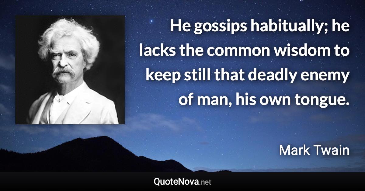 He gossips habitually; he lacks the common wisdom to keep still that deadly enemy of man, his own tongue. - Mark Twain quote