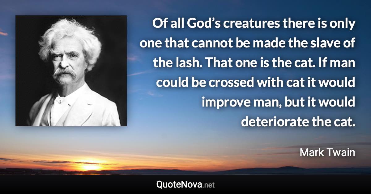 Of all God’s creatures there is only one that cannot be made the slave of the lash. That one is the cat. If man could be crossed with cat it would improve man, but it would deteriorate the cat. - Mark Twain quote