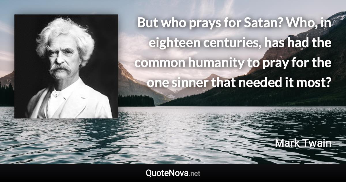 But who prays for Satan? Who, in eighteen centuries, has had the common humanity to pray for the one sinner that needed it most? - Mark Twain quote