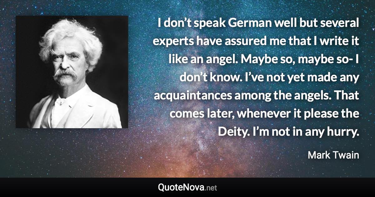 I don’t speak German well but several experts have assured me that I write it like an angel. Maybe so, maybe so- I don’t know. I’ve not yet made any acquaintances among the angels. That comes later, whenever it please the Deity. I’m not in any hurry. - Mark Twain quote