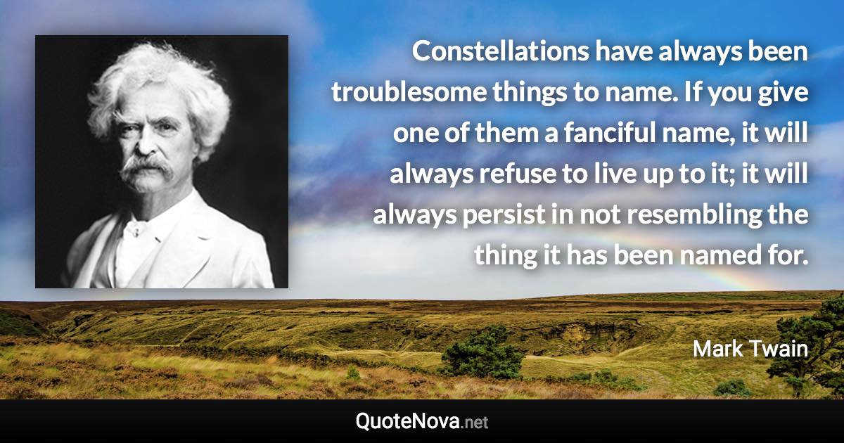 Constellations have always been troublesome things to name. If you give one of them a fanciful name, it will always refuse to live up to it; it will always persist in not resembling the thing it has been named for. - Mark Twain quote