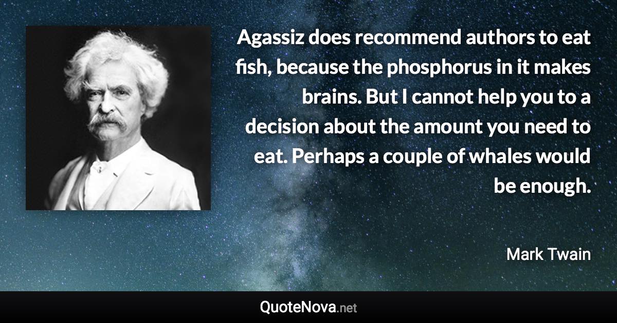 Agassiz does recommend authors to eat fish, because the phosphorus in it makes brains. But I cannot help you to a decision about the amount you need to eat. Perhaps a couple of whales would be enough. - Mark Twain quote