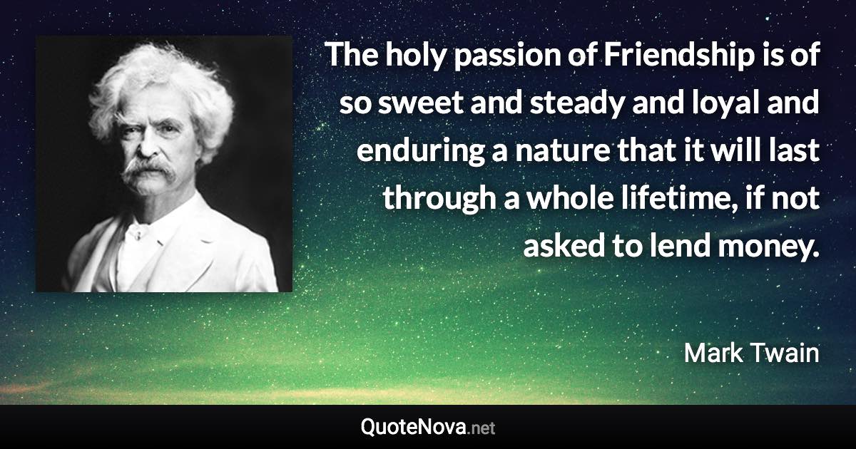 The holy passion of Friendship is of so sweet and steady and loyal and enduring a nature that it will last through a whole lifetime, if not asked to lend money. - Mark Twain quote