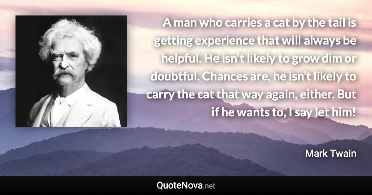 A man who carries a cat by the tail is getting experience that will always be helpful. He isn’t likely to grow dim or doubtful. Chances are, he isn’t likely to carry the cat that way again, either. But if he wants to, I say let him! - Mark Twain quote