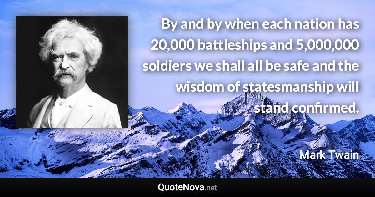 By and by when each nation has 20,000 battleships and 5,000,000 soldiers we shall all be safe and the wisdom of statesmanship will stand confirmed. - Mark Twain quote