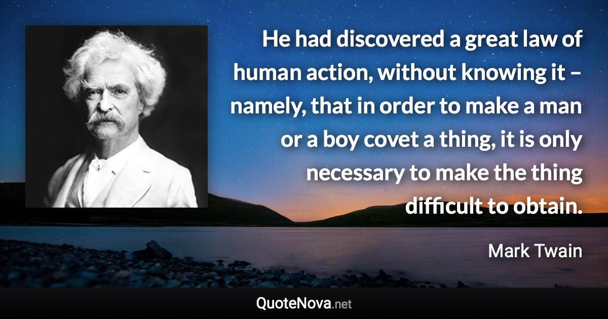 He had discovered a great law of human action, without knowing it – namely, that in order to make a man or a boy covet a thing, it is only necessary to make the thing difficult to obtain. - Mark Twain quote