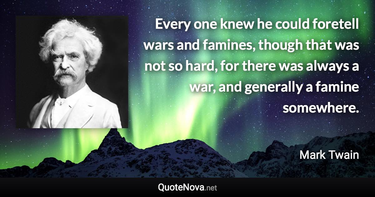 Every one knew he could foretell wars and famines, though that was not so hard, for there was always a war, and generally a famine somewhere. - Mark Twain quote