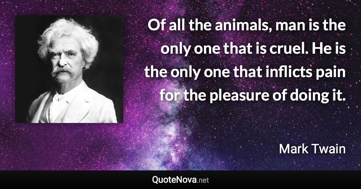 Of all the animals, man is the only one that is cruel. He is the only one that inflicts pain for the pleasure of doing it. - Mark Twain quote