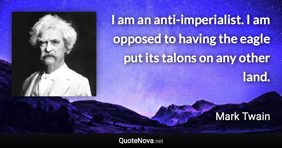 I am an anti-imperialist. I am opposed to having the eagle put its talons on any other land. - Mark Twain quote