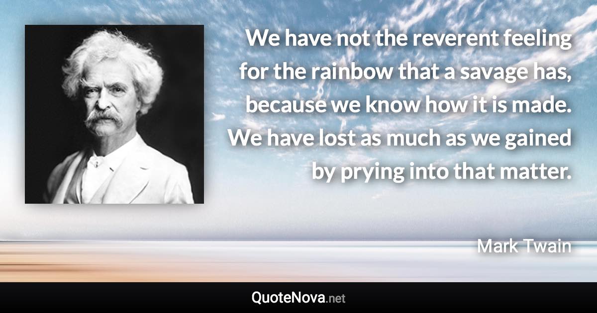 We have not the reverent feeling for the rainbow that a savage has, because we know how it is made. We have lost as much as we gained by prying into that matter. - Mark Twain quote