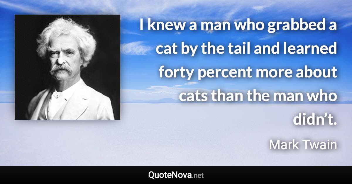 I knew a man who grabbed a cat by the tail and learned forty percent more about cats than the man who didn’t. - Mark Twain quote