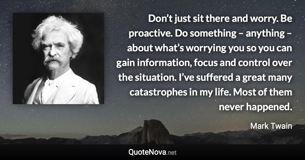 Don’t just sit there and worry. Be proactive. Do something – anything – about what’s worrying you so you can gain information, focus and control over the situation. I’ve suffered a great many catastrophes in my life. Most of them never happened. - Mark Twain quote