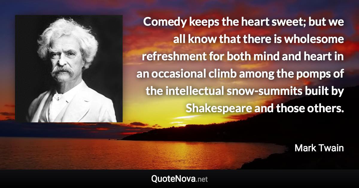 Comedy keeps the heart sweet; but we all know that there is wholesome refreshment for both mind and heart in an occasional climb among the pomps of the intellectual snow-summits built by Shakespeare and those others. - Mark Twain quote