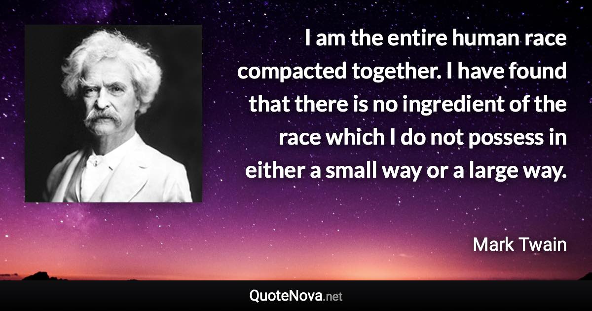 I am the entire human race compacted together. I have found that there is no ingredient of the race which I do not possess in either a small way or a large way. - Mark Twain quote