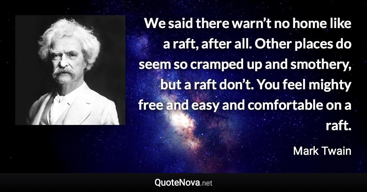 We said there warn’t no home like a raft, after all. Other places do seem so cramped up and smothery, but a raft don’t. You feel mighty free and easy and comfortable on a raft. - Mark Twain quote
