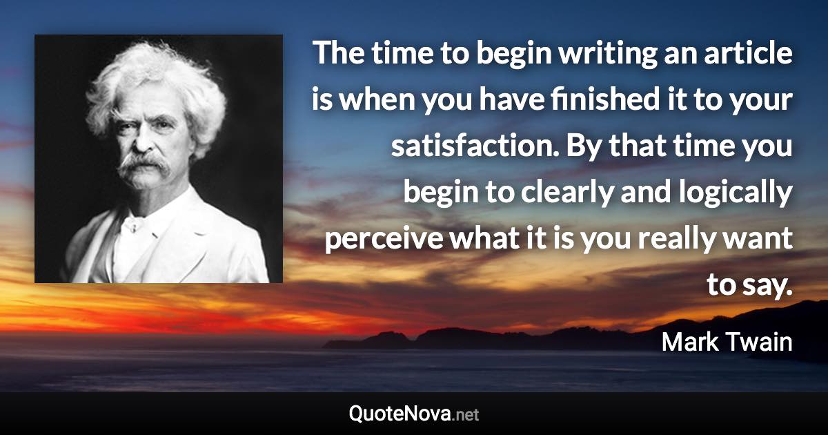 The time to begin writing an article is when you have finished it to your satisfaction. By that time you begin to clearly and logically perceive what it is you really want to say. - Mark Twain quote