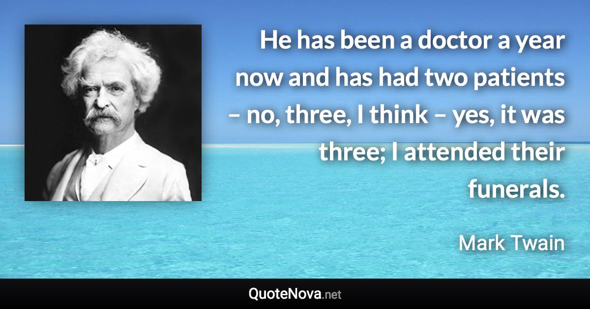 He has been a doctor a year now and has had two patients – no, three, I think – yes, it was three; I attended their funerals. - Mark Twain quote