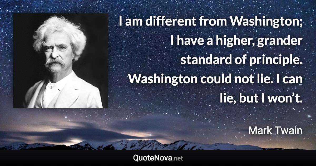 I am different from Washington; I have a higher, grander standard of principle. Washington could not lie. I can lie, but I won’t. - Mark Twain quote