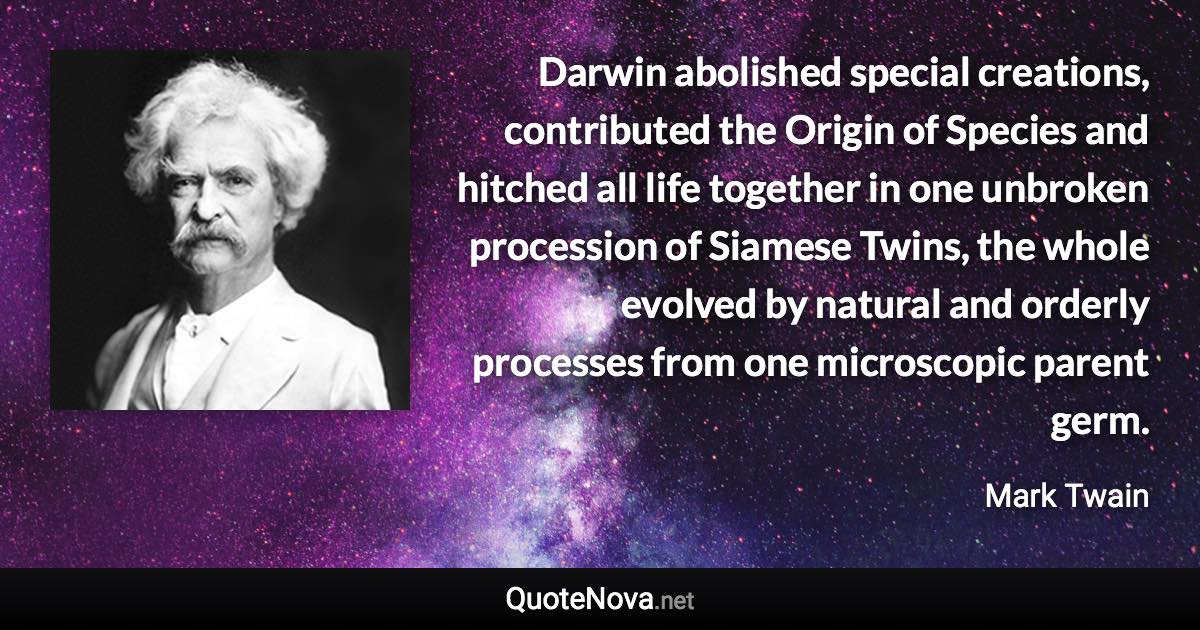 Darwin abolished special creations, contributed the Origin of Species and hitched all life together in one unbroken procession of Siamese Twins, the whole evolved by natural and orderly processes from one microscopic parent germ. - Mark Twain quote