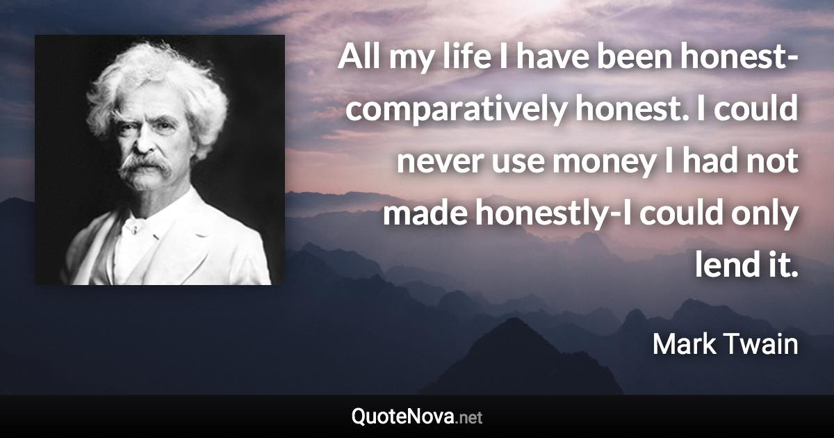 All my life I have been honest-comparatively honest. I could never use money I had not made honestly-I could only lend it. - Mark Twain quote