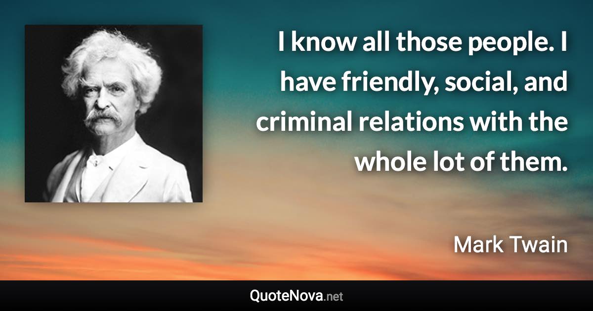 I know all those people. I have friendly, social, and criminal relations with the whole lot of them. - Mark Twain quote