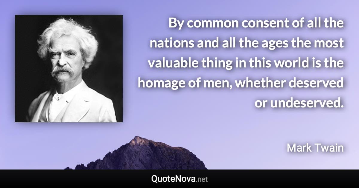 By common consent of all the nations and all the ages the most valuable thing in this world is the homage of men, whether deserved or undeserved. - Mark Twain quote