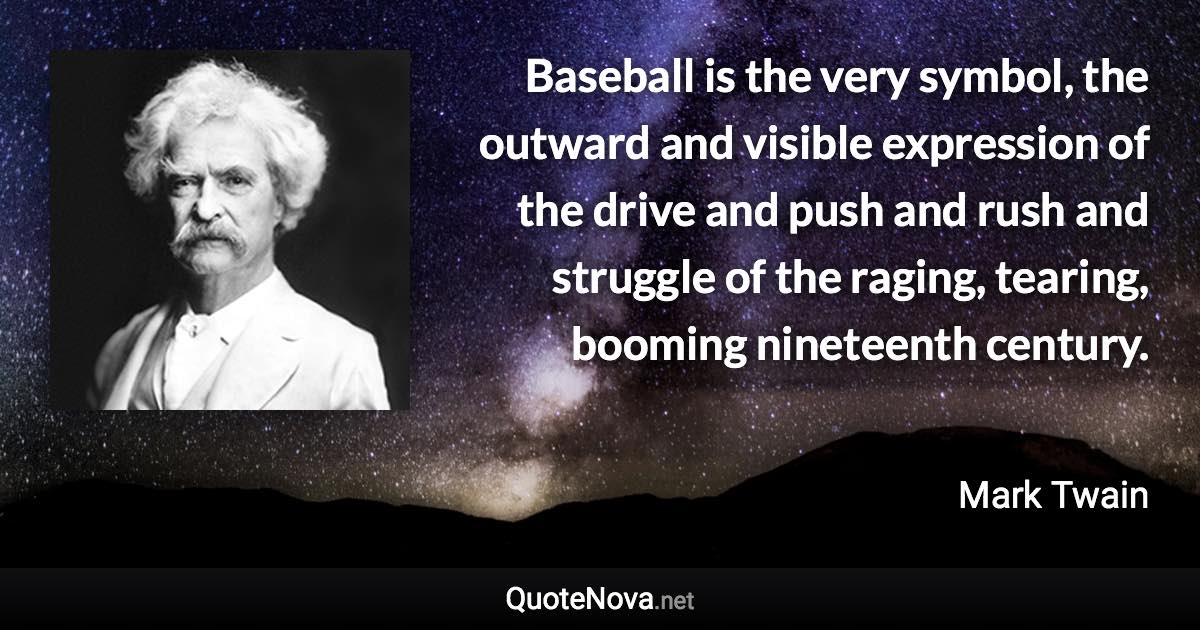 Baseball is the very symbol, the outward and visible expression of the drive and push and rush and struggle of the raging, tearing, booming nineteenth century. - Mark Twain quote