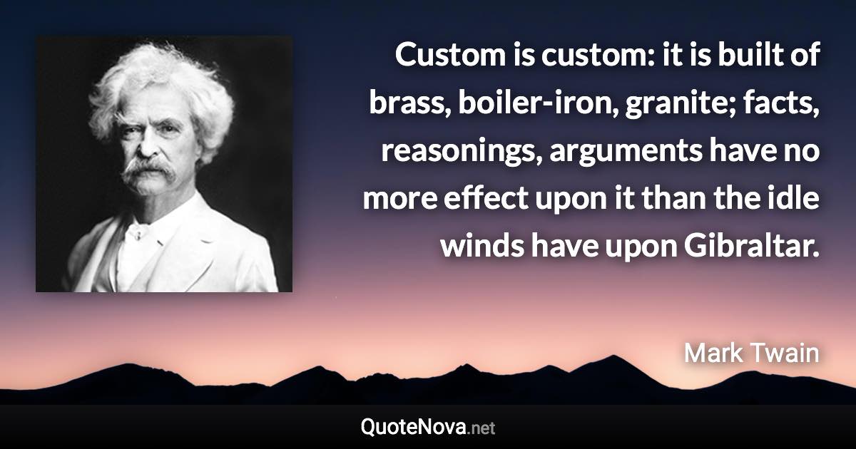 Custom is custom: it is built of brass, boiler-iron, granite; facts, reasonings, arguments have no more effect upon it than the idle winds have upon Gibraltar. - Mark Twain quote