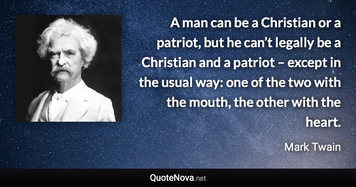 A man can be a Christian or a patriot, but he can’t legally be a Christian and a patriot – except in the usual way: one of the two with the mouth, the other with the heart. - Mark Twain quote