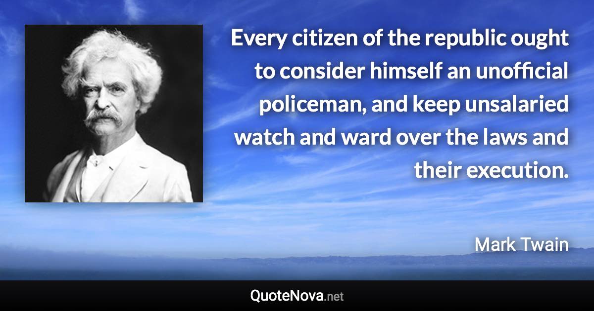 Every citizen of the republic ought to consider himself an unofficial policeman, and keep unsalaried watch and ward over the laws and their execution. - Mark Twain quote