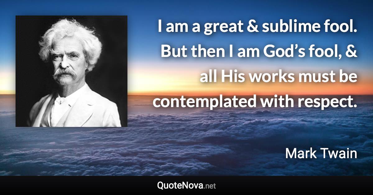 I am a great & sublime fool. But then I am God’s fool, & all His works must be contemplated with respect. - Mark Twain quote