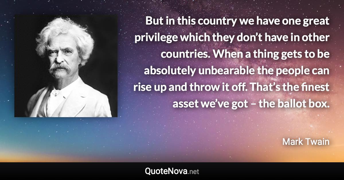 But in this country we have one great privilege which they don’t have in other countries. When a thing gets to be absolutely unbearable the people can rise up and throw it off. That’s the finest asset we’ve got – the ballot box. - Mark Twain quote