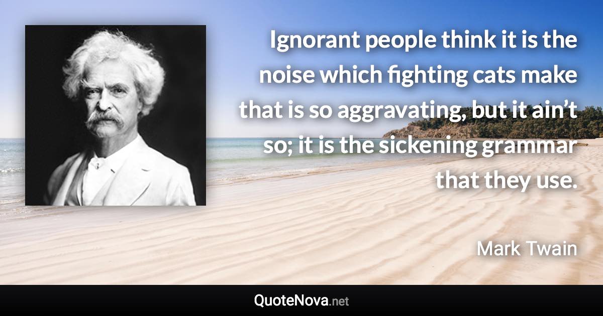 Ignorant people think it is the noise which fighting cats make that is so aggravating, but it ain’t so; it is the sickening grammar that they use. - Mark Twain quote