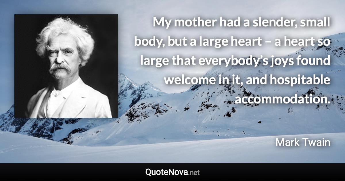 My mother had a slender, small body, but a large heart – a heart so large that everybody’s joys found welcome in it, and hospitable accommodation. - Mark Twain quote