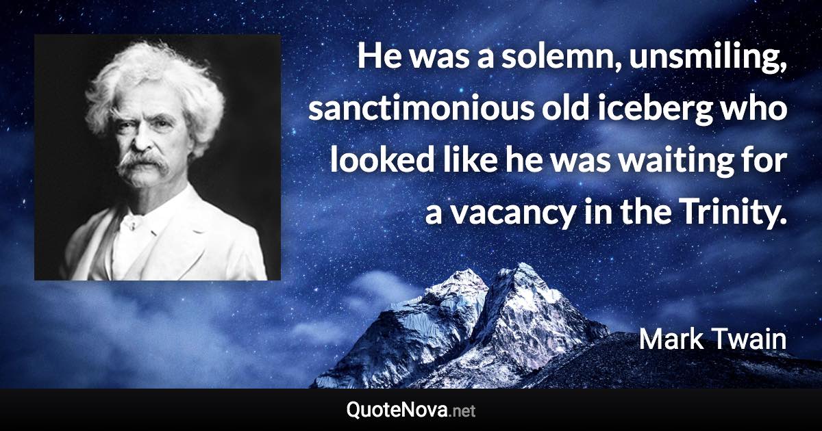 He was a solemn, unsmiling, sanctimonious old iceberg who looked like he was waiting for a vacancy in the Trinity. - Mark Twain quote