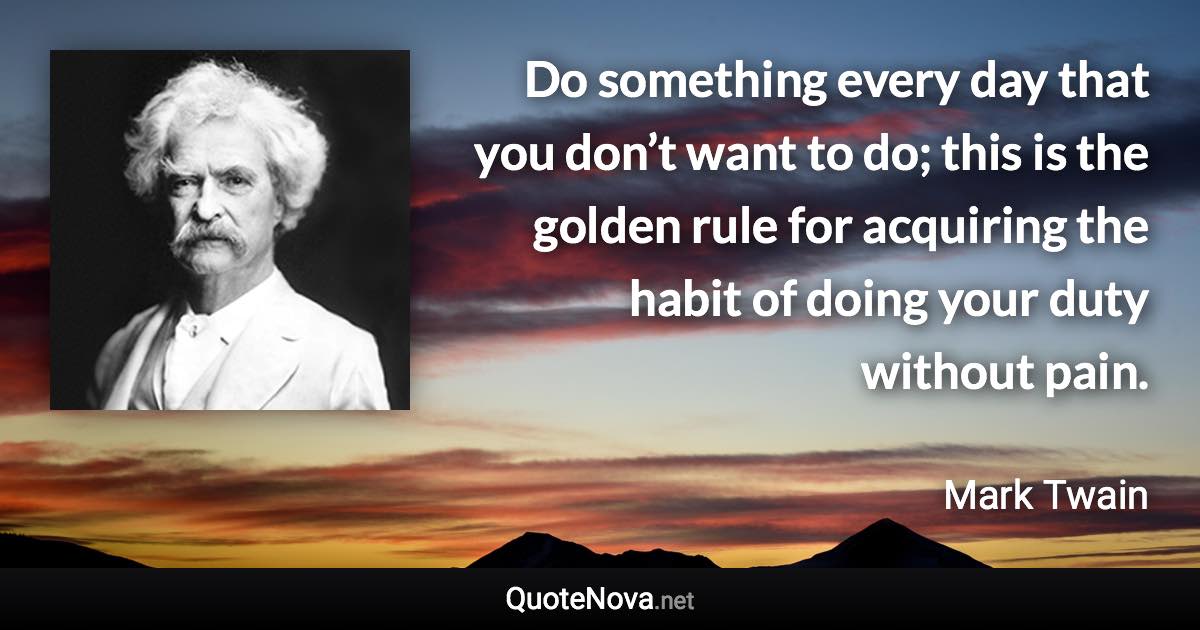 Do something every day that you don’t want to do; this is the golden rule for acquiring the habit of doing your duty without pain. - Mark Twain quote