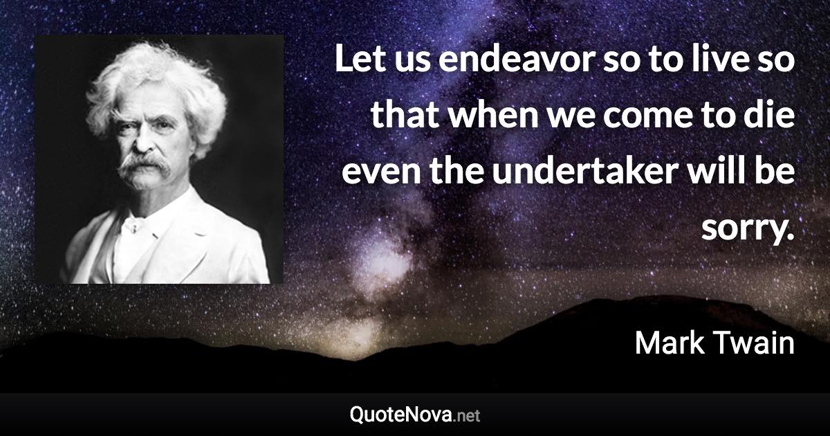 Let us endeavor so to live so that when we come to die even the undertaker will be sorry. - Mark Twain quote