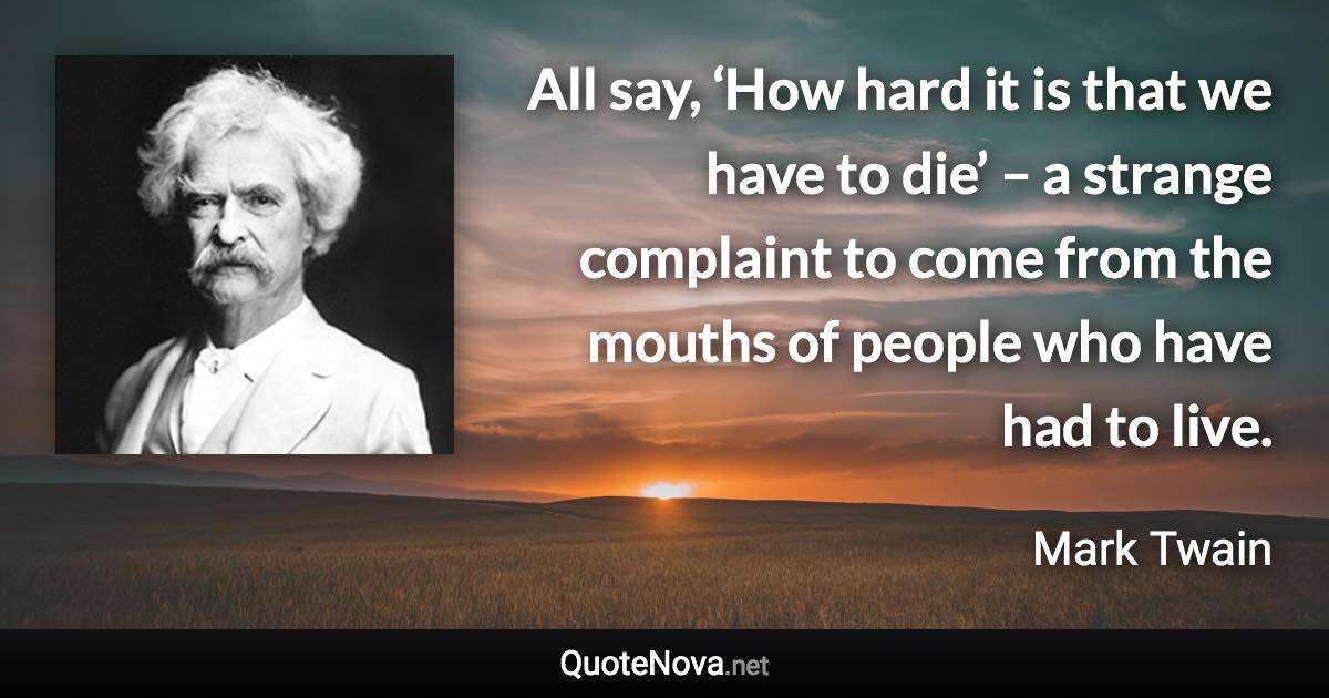 All say, ‘How hard it is that we have to die’ – a strange complaint to come from the mouths of people who have had to live. - Mark Twain quote