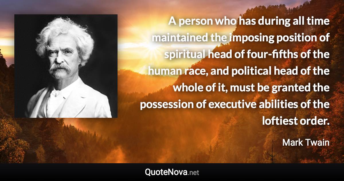 A person who has during all time maintained the imposing position of spiritual head of four-fifths of the human race, and political head of the whole of it, must be granted the possession of executive abilities of the loftiest order. - Mark Twain quote