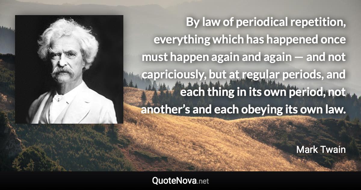 By law of periodical repetition, everything which has happened once must happen again and again — and not capriciously, but at regular periods, and each thing in its own period, not another’s and each obeying its own law. - Mark Twain quote