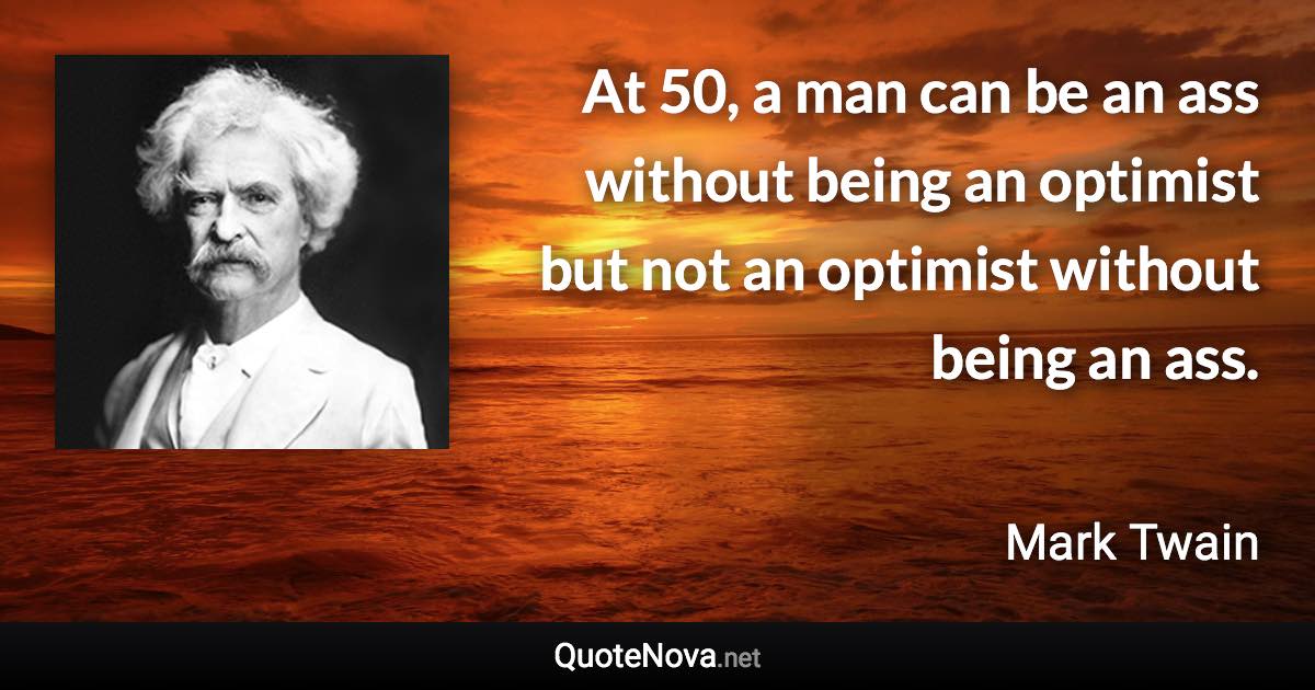At 50, a man can be an ass without being an optimist but not an optimist without being an ass. - Mark Twain quote