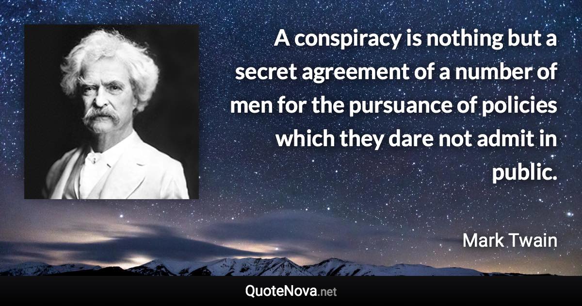 A conspiracy is nothing but a secret agreement of a number of men for the pursuance of policies which they dare not admit in public. - Mark Twain quote