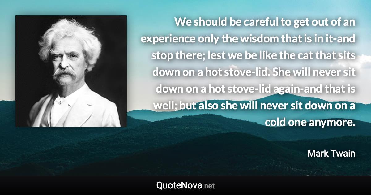We should be careful to get out of an experience only the wisdom that is in it-and stop there; lest we be like the cat that sits down on a hot stove-lid. She will never sit down on a hot stove-lid again-and that is well; but also she will never sit down on a cold one anymore. - Mark Twain quote